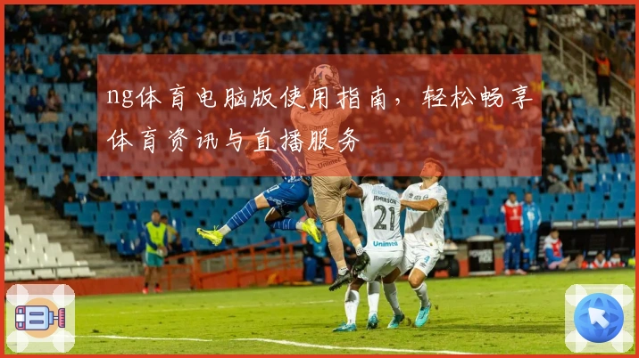 ng体育电脑版使用指南，轻松畅享体育资讯与直播服务